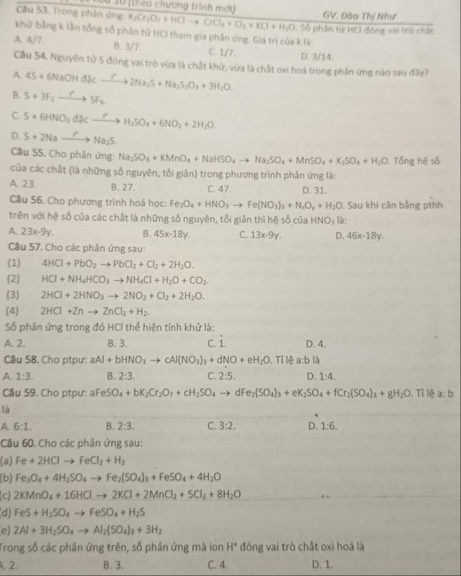 n0o 10 (theo chương trình mới) GV. Đào Thị Như
Câu 53. Trong phân ứng K_2Cr_2O_7+HClto CrCl_3+Cl_2+KCl+H_2O,Sdelta phân tử HCI đóng vai trò chất
khử bằng k lần tổng số phân tử HCI tham gia phản ứng. Giá trị của k là:
A. 4/7. B. 3/7. C. 1/7: D. 3/14.
Cầu 54. Nguyên tử S đóng vai trò vừa là chất khử, vừa là chất oxi hoá trong phần ứng nào sau đây?
A. 4S+6NaOHd3cxrightarrow r2Na_2S+Na_2S_2O_3+3H_2O.
B. S+3F_2to SF_6
C. S+6HNO_3dJicxrightarrow rH_2SO_4+6NO_2+2H_2O.
D. S+2Nato NaNa_2S.
Câu 55. Cho phản ứng: Na_2SO_3+KMnO_4+NaHSO_4to Na_2SO_4+MnSO_4+K_2SO_4+H_2O. Tổng hệ số
của các chất (là những số nguyên, tối giản) trong phương trình phản ứng là:
A. 23. B. 27. C. 47. D. 31.
Câu 56. Cho phương trình hoá học: Fe_3O_4+HNO_3to Fe(NO_3)_3+N_xO_y+H_2O. Sau khi cân bằng pthh
trên với hệ số của các chất là những số nguyên, tối giản thì hệ số của HNO_3 là:
A. 23x-9y. B. 45x-18y. C. 13x-9y. D. 46x-18y.
Câu 57. Cho các phản ứng sau:
(1) 4HCl+PbO_2to PbCl_2+Cl_2+2H_2O.
(2) HCl+NH_4HCO_3to NH_4Cl+H_2O+CO_2.
(3) 2HCl+2HNO_3to 2NO_2+Cl_2+2H_2O.
(4) 2HCl+Znto ZnCl_2+H_2.
Số phản ứng trong đó HCI thể hiện tính khử là:
A. 2. B. 3. c. i. D. 4.
Câu 58. Cho ptpư: aAl+bHNO_3to cAl(NO_3)_3+dNO+eH_2O. Tỉ lệ a:b là
A. 1:3. B. 2:3. C. 2:5. D. 1:4.
Câu 59. Cho ptpư: aFe S O_4+bK_2Cr_2O_7+cH_2SO_4to dF e_2(SO_4)_3+eK_2SO_4+fCr_2(SO_4)_3+gH_2O. Tỉ lệ a:b
là
A. 6:1. B. 2:3. C. 3:2. D. 1:6.
Câu 60. Cho các phản ứng sau:
(a) Fe+2HClto FeCl_2+H_2
(b) Fe_3O_4+4H_2SO_4to Fe_2(SO_4)_3+FeSO_4+4H_2O
(c) 2KMnO_4+16HClto 2KCl+2MnCl_2+5Cl_2+8H_2O
(d) FeS+H_2SO_4to FeSO_4+H_2S
e) 2Al+3H_2SO_4to Al_2(SO_4)_3+3H_2
Trong số các phản ứng trên, số phản ứng mà ion H^+ đóng vai trò chất oxi hoá là
.2. B. 3. C. 4. D. 1.