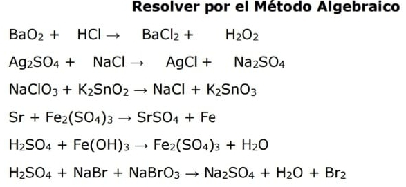 Resolver por el Método Algebraico
BaO_2+HClto BaCl_2+H_2O_2
Ag_2SO_4+NaClto AgCl+Na_2SO_4
NaClO_3+K_2SnO_2to NaCl+K_2SnO_3
Sr+Fe_2(SO_4)_3to SrSO_4+Fe
H_2SO_4+Fe(OH)_3to Fe_2(SO_4)_3+H_2O
H_2SO_4+NaBr+NaBrO_3to Na_2SO_4+H_2O+Br_2