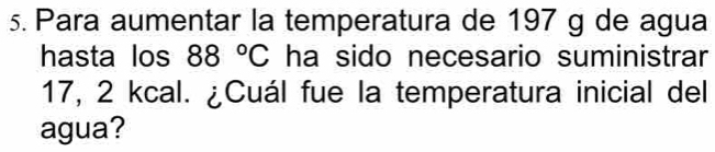 Para aumentar la temperatura de 197 g de agua 
hasta los 88°C ha sido necesario suministrar
17, 2 kcal. ¿Cuál fue la temperatura inicial del 
agua?