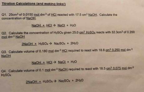 Titration Calculations (and making links!) 
Q1. 25cm^3 of 0.0150moldm^(-3) of HCI reacted with 17.5cm^3NaOH. Calculate the 
concentration of NaOH
NaOH+HClto NaCl+H_2O
Q2. Calculate the concentration of H_2SO given 25.0cm^3H_2SO_4 reacts with 32.3cm^3 of 0.200
moldm^(-3) NaOH
2NaOH+H_2SO_4to Na_2SO_4+2H_2O
Q3. Calculate volume of 0.180moldm^(-3)HCl required to react with 18.6cm^30.250moldm^(-3)
NaOH
NaOH+HClto NaCl+H_2O
Q4. Calculate volume of 0.1moldm^(-3)NaOH required to react with 18.5cm^30.075moldm^(-3)
H_2SO_4
2NaOH+H_2SO_4to Na_2SO_4+2H_2O