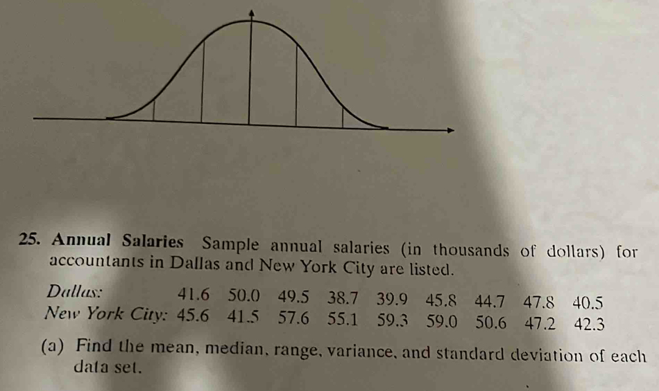 Annual Salaries Sample annual salaries (in thousands of dollars) for 
accountants in Dallas and New York City are listed. 
Dallas: 41.6 50.0 49.5 38.7 39.9 45.8 44.7 47.8 40.5
New York City: 45.6 41.5 57.6 55.1 59.3 59.0 50.6 47.2 42.3
(a) Find the mean, median, range, variance, and standard deviation of each 
data set.