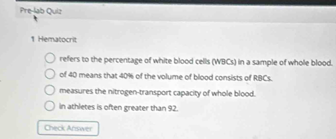 Pre-lab Quiz 
1 Hematocrit 
refers to the percentage of white blood cells (WBCs) in a sample of whole blood. 
of 40 means that 40% of the volume of blood consists of RBCs. 
measures the nitrogen-transport capacity of whole blood. 
in athletes is often greater than 92. 
Check Answer