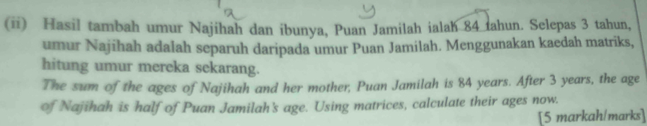 (ii) Hasil tambah umur Najihah dan ibunya, Puan Jamilah ialah 84 tahun. Selepas 3 tahun, 
umur Najihah adalah separuh daripada umur Puan Jamilah. Menggunakan kaedah matriks, 
hitung umur mereka sekarang. 
The sum of the ages of Najihah and her mother, Puan Jamilah is 84 years. After 3 years, the age 
of Najihah is half of Puan Jamilah's age. Using matrices, calculate their ages now. 
[5 markah/marks]