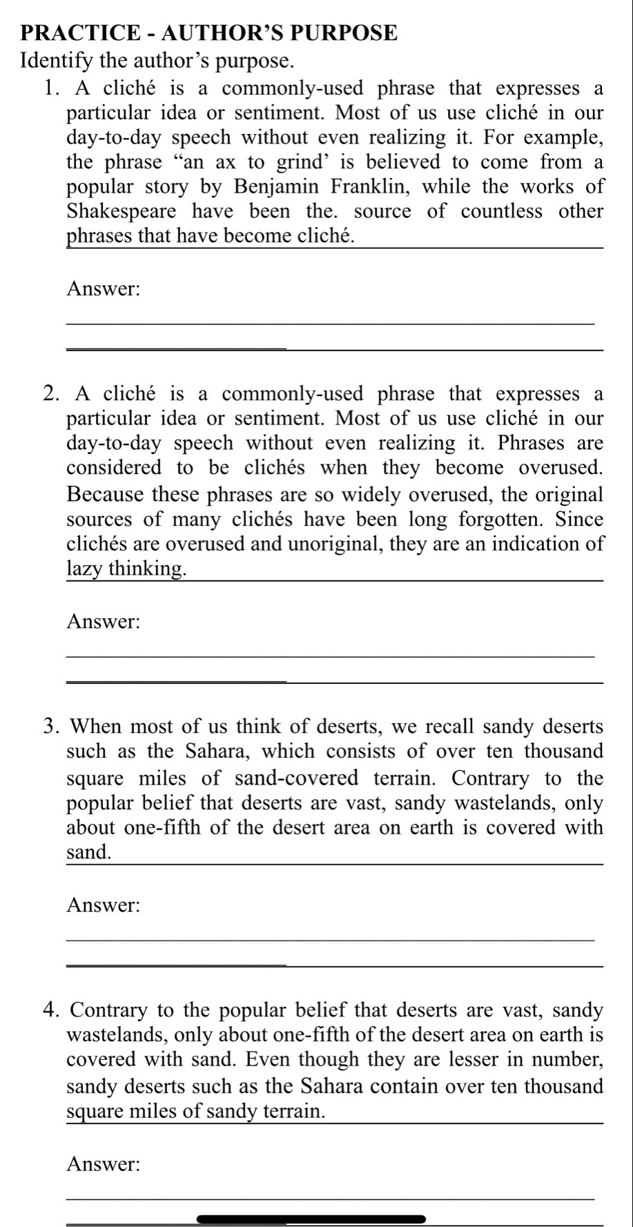 PRACTICE - AUTHOR’S PURPOSE 
Identify the author’s purpose. 
1. A cliché is a commonly-used phrase that expresses a 
particular idea or sentiment. Most of us use cliché in our 
day-to-day speech without even realizing it. For example, 
the phrase “an ax to grind’ is believed to come from a 
popular story by Benjamin Franklin, while the works of 
Shakespeare have been the. source of countless other 
_ 
phrases that have become cliché. 
Answer: 
_ 
_ 
2. A cliché is a commonly-used phrase that expresses a 
particular idea or sentiment. Most of us use cliché in our 
day-to-day speech without even realizing it. Phrases are 
considered to be clichés when they become overused. 
Because these phrases are so widely overused, the original 
sources of many clichés have been long forgotten. Since 
clichés are overused and unoriginal, they are an indication of 
lazy thinking. 
_ 
Answer: 
_ 
_ 
3. When most of us think of deserts, we recall sandy deserts 
such as the Sahara, which consists of over ten thousand
square miles of sand-covered terrain. Contrary to the 
popular belief that deserts are vast, sandy wastelands, only 
about one-fifth of the desert area on earth is covered with 
_ 
sand. 
Answer: 
_ 
_ 
4. Contrary to the popular belief that deserts are vast, sandy 
wastelands, only about one-fifth of the desert area on earth is 
covered with sand. Even though they are lesser in number, 
sandy deserts such as the Sahara contain over ten thousand
square miles of sandy terrain._ 
Answer: 
_