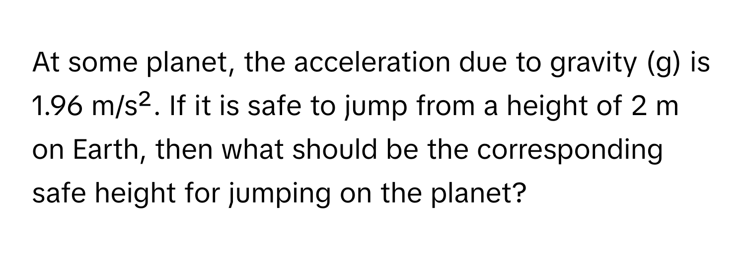 At some planet, the acceleration due to gravity (g) is 1.96 m/s². If it is safe to jump from a height of 2 m on Earth, then what should be the corresponding safe height for jumping on the planet?