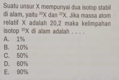 Suatu unsur X mempunyai dua isotop stabil
di alam, yaitu ²X dan^(27)X. Jika massa atom
relatif X adalah 20, 2 maka kelimpahan
isotop^(20)X di alam adalah . . . .
A. 1%
B. 10%
C. 50%
D. 60%
E. 90%