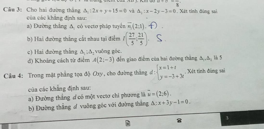 AB J. Km do a+b=frac 8. 
Câu 3: Cho hai đường thăng △ _1:2x+y+15=0 và △ _2:x-2y-3=0. Xét tính đúng sai 
của các khăng định sau: 
a) Đường thắng △ _1 có vectơ pháp tuyến overline n_1(2;1). 
b) Hai đường thắng cắt nhau tại điểm I( 27/5 ; 21/5 ). 
c) Hai đường thẳng △ _1; △ _2 vuông góc. 
d) Khoảng cách từ điểm A(2;-3) đến giao điểm của hai đường thắng △ _1, △ _2 là 5 
Câu 4: Trong mặt phẳng tọa độ Oxy, cho đường thắng d:beginarrayl x=1+t y=-3+3tendarray.. Xét tính đúng sai 
của các khẳng định sau: 
a) Đường thắng ơ có một vectơ chỉ phương là overline u=(2;6). 
b) Đường thắng đ vuông góc với đường thắng A: x+3y-1=0. 
3