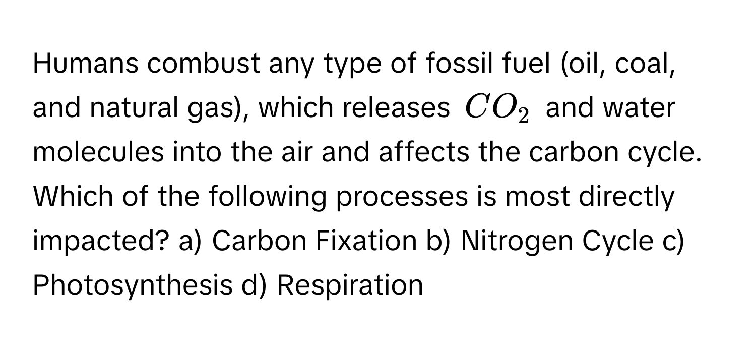 Humans combust any type of fossil fuel (oil, coal, and natural gas), which releases $CO_2$ and water molecules into the air and affects the carbon cycle.  Which of the following processes is most directly impacted? a) Carbon Fixation b) Nitrogen Cycle c) Photosynthesis d) Respiration