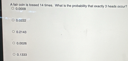 A fair coin is tossed 14 times. What is the probability that exactly 3 heads occur?
0.0009
0.0222
0.2143
0.0026
0.1333