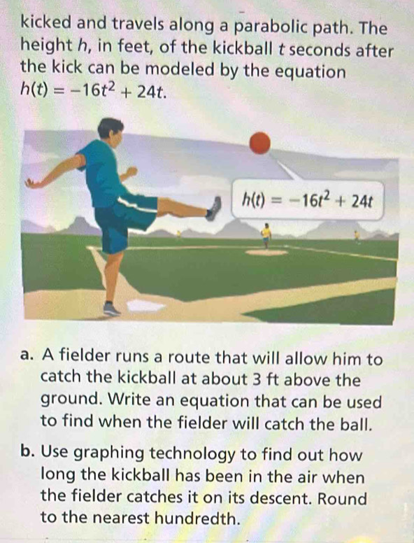 kicked and travels along a parabolic path. The
height h, in feet, of the kickball t seconds after
the kick can be modeled by the equation
h(t)=-16t^2+24t.
a. A fielder runs a route that will allow him to
catch the kickball at about 3 ft above the
ground. Write an equation that can be used
to find when the fielder will catch the ball.
b. Use graphing technology to find out how
long the kickball has been in the air when
the fielder catches it on its descent. Round
to the nearest hundredth.