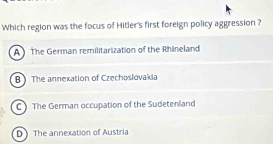 Which region was the focus of Hitler's first foreign policy aggression ?
A The German remilitarization of the Rhineland
BThe annexation of Czechoslovakia
C The German occupation of the Sudetenland
D The annexation of Austria