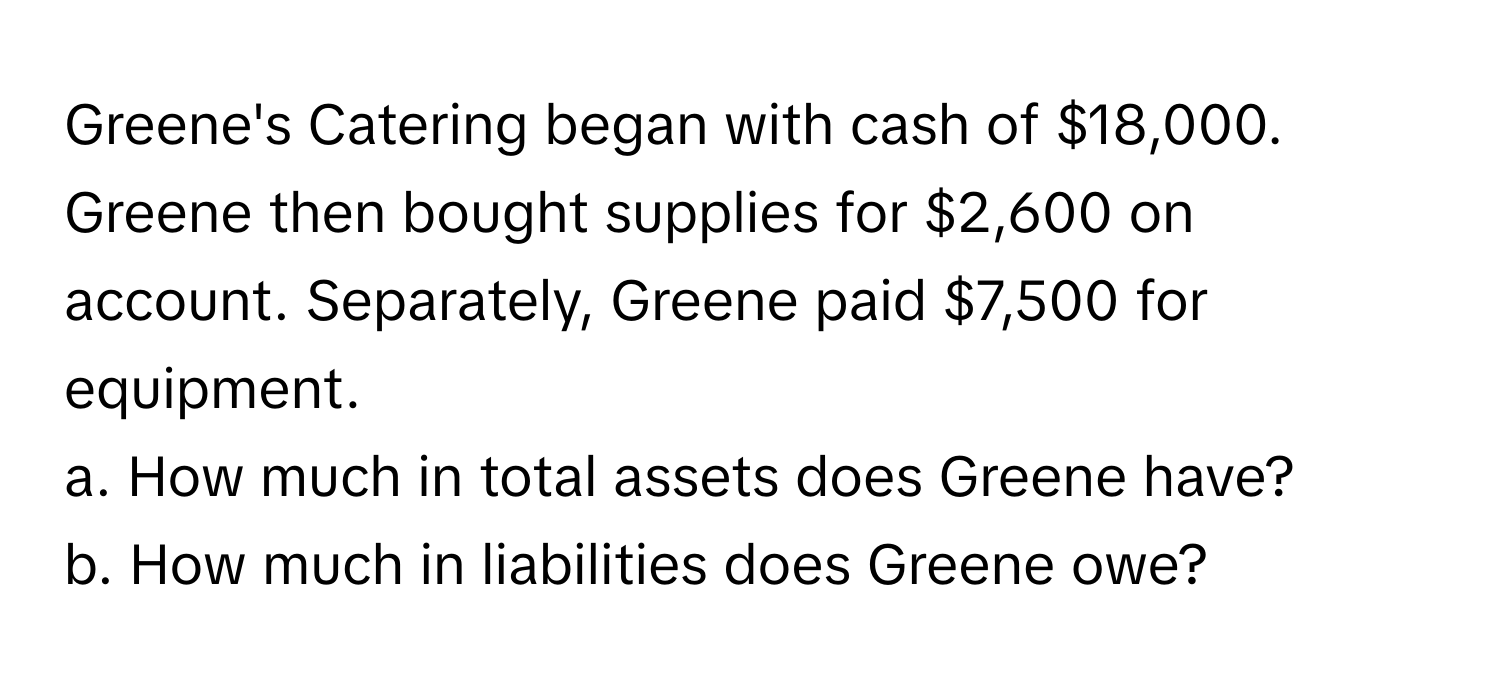 Greene's Catering began with cash of $18,000. Greene then bought supplies for $2,600 on account. Separately, Greene paid $7,500 for equipment. 

a. How much in total assets does Greene have?
b. How much in liabilities does Greene owe?