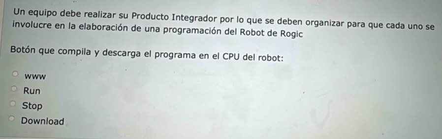 Un equipo debe realizar su Producto Integrador por lo que se deben organizar para que cada uno se 
involucre en la elaboración de una programación del Robot de Rogic 
Botón que compila y descarga el programa en el CPU del robot: 
www 
Run 
Stop 
Download