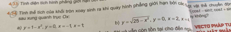 4,33) Tính diện tích hình phẳng giới hạn bộ
4.34) Tinh thể tích của khối tròn xoay sinh ra khi quay hình phẳng giới hạn bởi các ự vật thể chuyển độn
sau xung quanh trục Ox : ' (cost - sint; cost + sir
a) y=1-x^2, y=0, x=-1, x=1; b) y=sqrt(25-x^2), y=0, x=2, x=4 ⊥ y không?
và vẫn còn tồn tại cho đến ngà VECTO PHÁP TU
Mặt phắi