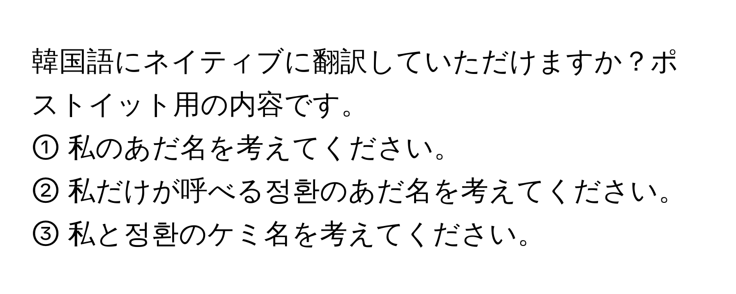 韓国語にネイティブに翻訳していただけますか？ポストイット用の内容です。  
① 私のあだ名を考えてください。  
② 私だけが呼べる정환のあだ名を考えてください。  
③ 私と정환のケミ名を考えてください。