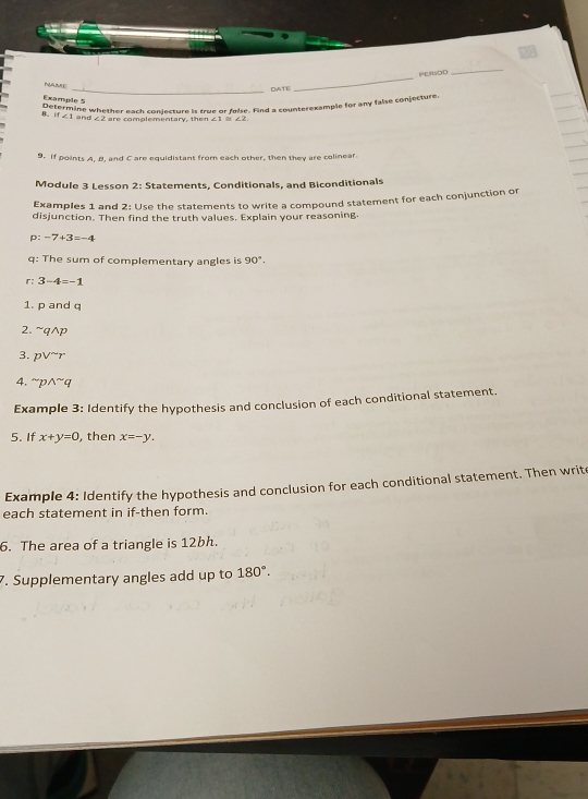 PEIWOD 
_ 
NAME 
_NATE 
_ 
Example 5 
Determine whether each conjecture is true or folse. Find a counterexample for any false conjecture 
B. i 1∠ 1 and . are complementary, th e n ∠ 1≌ ∠ 2
9. If points A. B. and C are equidistant from each other, then they are colinear. 
Module 3 Lesson 2: Statements, Conditionals, and Biconditionals 
Examples 1 and 2: Use the statements to write a compound statement for each conjunction or 
disjunction. Then find the truth values. Explain your reasoning. 
D -7+3=-4
q: The sum of complementary angles is 90°. 
r: 3-4=-1
1. p and q
2. sim qwedge p
3. pvee^(sim)r
4. ^sim pwedge^(sim)q
Example 3: Identify the hypothesis and conclusion of each conditional statement. 
5. If x+y=0 , then x=-y. 
Example 4: Identify the hypothesis and conclusion for each conditional statement. Then write 
each statement in if-then form. 
6. The area of a triangle is 12bh. 
7. Supplementary angles add up to 180°.