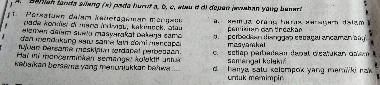 Berilah tanda silang (x) pada huruf a, b, c, atau d di depan jawaban yang benar!
1. Persatuan dalam keberagaman mengacu a. semua orang harus seragam dalam
pada kondisi di mana individu, kelompok, atau
pemikiran dan tindakan
elemen dalam suatu masyarakat bekerja sama b. perbedaan dianggap sebagai ancaman bagi
dan mendukung satu sama lain demi mencapai masyarakat
tujuan bersama meskipun terdapat perbedaan. c. setiap perbedaan dapat disatukan dalam 
Hal ini mencerminkan semangat kolektif untuk
semangat kolektif
B 
kebaikan bersama yang menunjukkan bahwa .... d. hanya satu kelompok yang memiliki hak
untuk memimpin