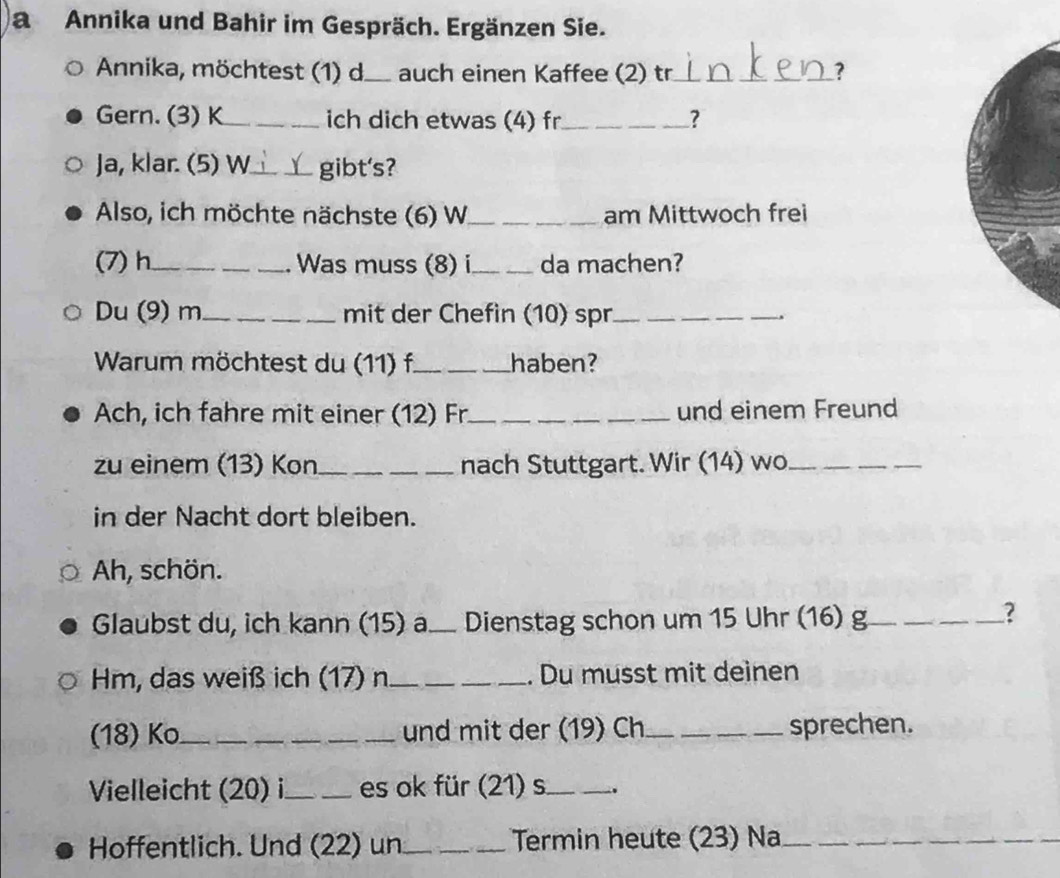 aAnnika und Bahir im Gespräch. Ergänzen Sie. 
Annika, möchtest (1) d._ auch einen Kaffee (2) tr_ ? 
Gern. (3) K_ ich dich etwas (4) fr_ ? 
Ja, klar. (5) W_ _gibt's? 
Also, ich möchte nächste (6) W_ _am Mittwoch frei 
(7) h_ __Was muss (8) i_ da machen? 
Du (9) m __mit der Chefin (10) spr_ __, 
Warum möchtest du (11) f._ haben? 
Ach, ich fahre mit einer (12) Fr._ und einem Freund 
zu einem (13) Kon_ nach Stuttgart. Wir (14) wo_ 
in der Nacht dort bleiben. 
Ah, schön. 
Glaubst du, ich kann (15) a. Dienstag schon um 15 Uhr (16) g_ 
_ 
_? 
Hm, das weiß ich (17) n_ _. Du musst mit deinen 
(18) Ko_ _und mit der (19) Ch_ sprechen. 
Vielleicht (20) i_ _es ok für (21) s_ 
Hoffentlich. Und (22) un_ Termin heute (23) Na__ 
_ 
_