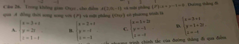 1
2
Câu 26. Trong không gian Oxyz , cho điểm A(2;0;-1) và mật phẳng ( P ):x+y-1=0. Đường thắng đi
qua A đồng thời song song với () và mặt phẳng (Oxy) có phương trình là
A. beginarrayl x=3+t y=2t z=1-tendarray.. B. beginarrayl x=2+t y=-t z=-1endarray.. C. beginarrayl x=1+2t y=-1 z=-tendarray.. D. beginarrayl x=3+t y=1+2t. z=-tendarray.
hượng trình chính tắc của đường thẳng đi qua điểm