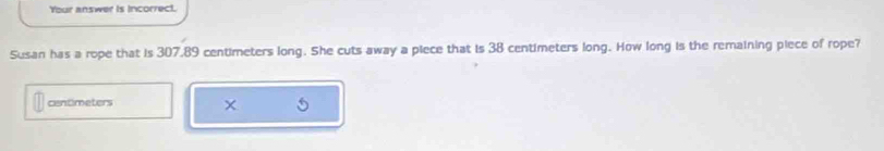 Your answer is incorrect. 
Susan has a rope that is 307,89 centimeters long. She cuts away a piece that is 38 centimeters long. How long is the remaining piece of rope?
centimeters