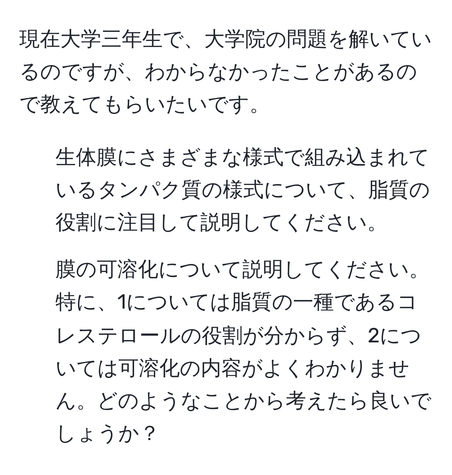 現在大学三年生で、大学院の問題を解いているのですが、わからなかったことがあるので教えてもらいたいです。  
1. 生体膜にさまざまな様式で組み込まれているタンパク質の様式について、脂質の役割に注目して説明してください。  
2. 膜の可溶化について説明してください。  
特に、1については脂質の一種であるコレステロールの役割が分からず、2については可溶化の内容がよくわかりません。どのようなことから考えたら良いでしょうか？