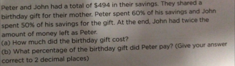 Peter and John had a total of $494 in their savings. They shared a 
birthday gift for their mother. Peter spent 60% of his savings and John 
spent 50% of his savings for the gift. At the end, John had twice the 
amount of money left as Peter. 
(a) How much did the birthday gift cost? 
(b) What percentage of the birthday gift did Peter pay? (Give your answer 
correct to 2 decimal places)