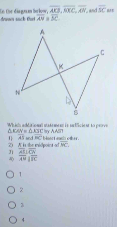 In the disgram below, overline AKS, overline NKC, overline AN, and overline SC
drawn such that overline AN≌ overline SC. 
Which additional statement is sufficient to prove
△ KAN≌ △ KSC by AAS?
1) overline AS and overline NC bisect each other.
2) K is the midpoint of overline NC.
3) overline AS⊥ overline CN
4) overline ANparallel overline SC
1
2
3
4