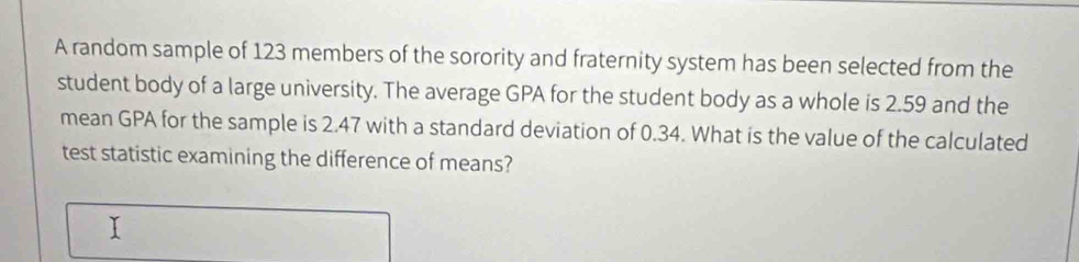 A random sample of 123 members of the sorority and fraternity system has been selected from the 
student body of a large university. The average GPA for the student body as a whole is 2.59 and the 
mean GPA for the sample is 2.47 with a standard deviation of 0.34. What is the value of the calculated 
test statistic examining the difference of means? 
I