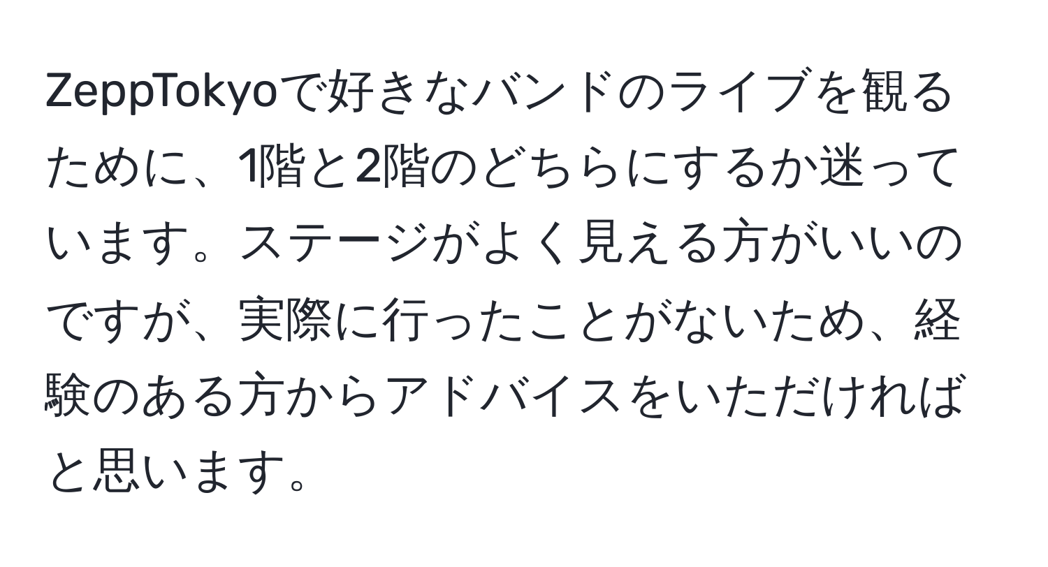 ZeppTokyoで好きなバンドのライブを観るために、1階と2階のどちらにするか迷っています。ステージがよく見える方がいいのですが、実際に行ったことがないため、経験のある方からアドバイスをいただければと思います。