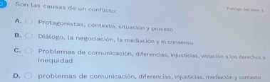 Son las causas de un conflicts
Puntaja del Ver. I
A. Protagonistas, contexto, situación y proceso
B. Diálogo, la negociación, la mediación y el consenso
C. Problemas de comunicación, diferencias, injusticias, violación a los derechos e
inequidad
D. problemas de comunicación, diferencias, injustícias, mediación y contexto