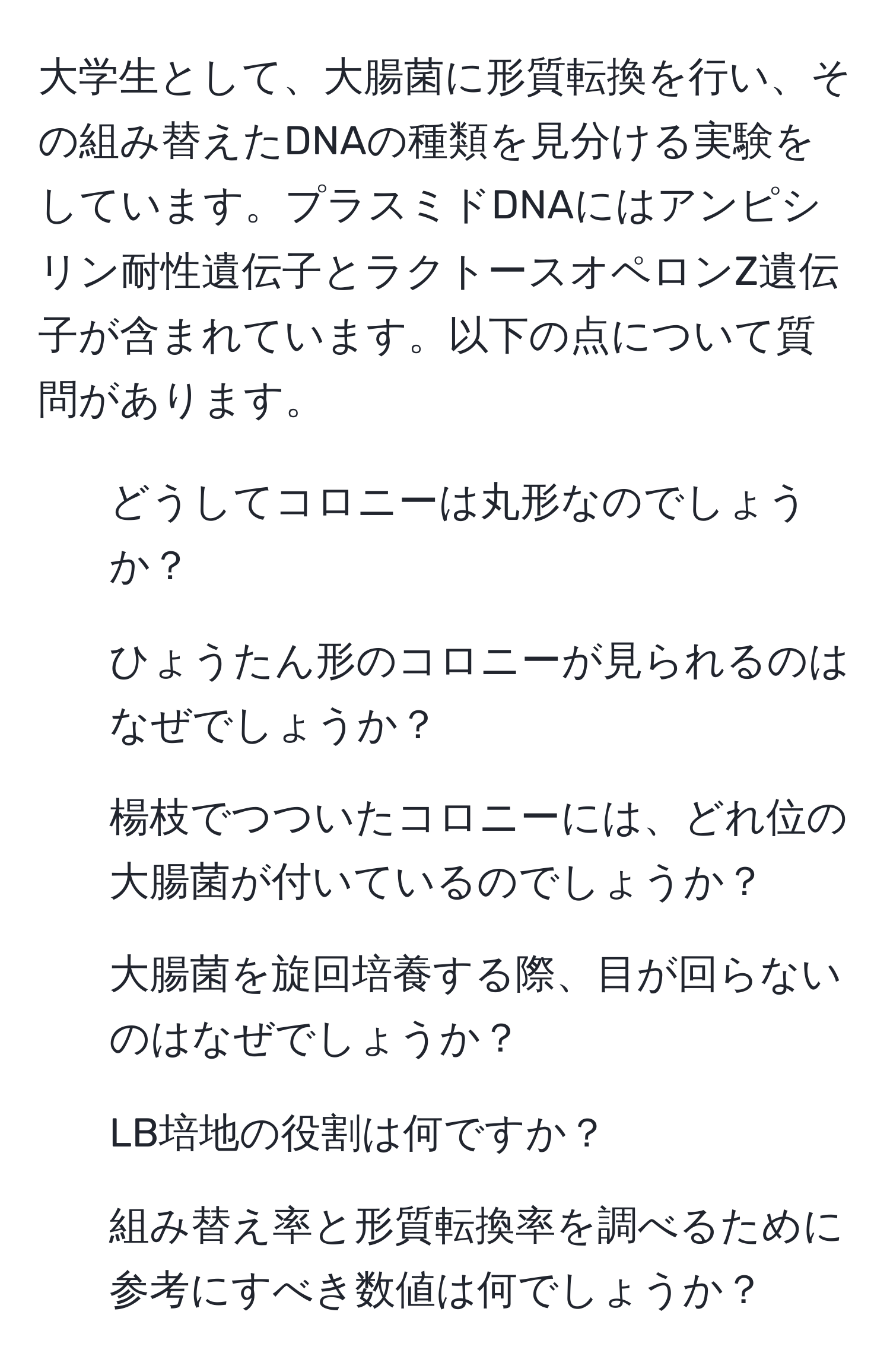 大学生として、大腸菌に形質転換を行い、その組み替えたDNAの種類を見分ける実験をしています。プラスミドDNAにはアンピシリン耐性遺伝子とラクトースオペロンZ遺伝子が含まれています。以下の点について質問があります。  
1. どうしてコロニーは丸形なのでしょうか？  
2. ひょうたん形のコロニーが見られるのはなぜでしょうか？  
3. 楊枝でつついたコロニーには、どれ位の大腸菌が付いているのでしょうか？  
4. 大腸菌を旋回培養する際、目が回らないのはなぜでしょうか？  
5. LB培地の役割は何ですか？  
6. 組み替え率と形質転換率を調べるために参考にすべき数値は何でしょうか？