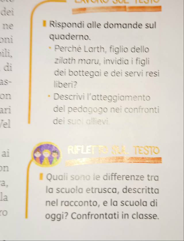 dei 
ne #Rispondi alle domande sul 
oni quaderno. 
ili, 
Perché Larth, figlio dello 
di 
zilath maru, invidia i figli 
dei bottegai e dei servi resi 
as- liberi? 
on Descrivi l’atteggiamento 
ari del pedagogo nei confronti 
/el 
dei suoi allievi. 
ai 
RIFLE TESTO 
on 
# Quali sono le differenze tra 
a, 
la scuo!a etrusca, descritta 
la 
nel racconto, e la scuola di 
o 
oggi? Confrontati in classe.