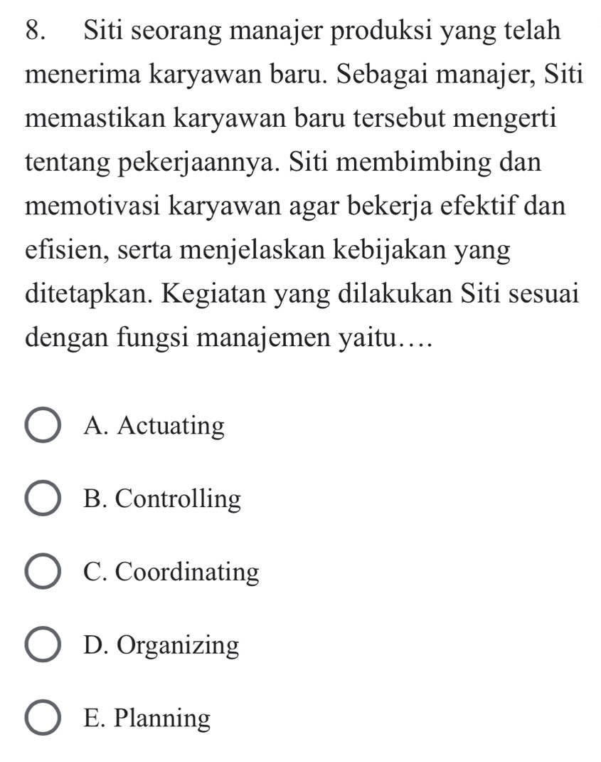 Siti seorang manajer produksi yang telah
menerima karyawan baru. Sebagai manajer, Siti
memastikan karyawan baru tersebut mengerti
tentang pekerjaannya. Siti membimbing dan
memotivasi karyawan agar bekerja efektif dan
efisien, serta menjelaskan kebijakan yang
ditetapkan. Kegiatan yang dilakukan Siti sesuai
dengan fungsi manajemen yaitu….
A. Actuating
B. Controlling
C. Coordinating
D. Organizing
E. Planning