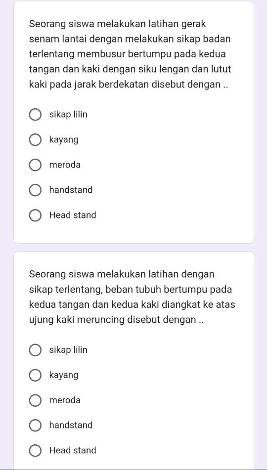 Seorang siswa melakukan latihan gerak
senam lantai dengan melakukan sikap badan
terlentang membusur bertumpu pada kedua
tangan dan kaki dengan siku lengan dan lutut
kaki pada jarak berdekatan disebut dengan ..
sikap lilin
kayang
meroda
handstand
Head stand
Seorang siswa melakukan latihan dengan
sikap terlentang, beban tubuh bertumpu pada
kedua tangan dan kedua kaki diangkat ke atas
ujung kaki meruncing disebut dengan ..
sikap lilin
kayang
meroda
handstand
Head stand