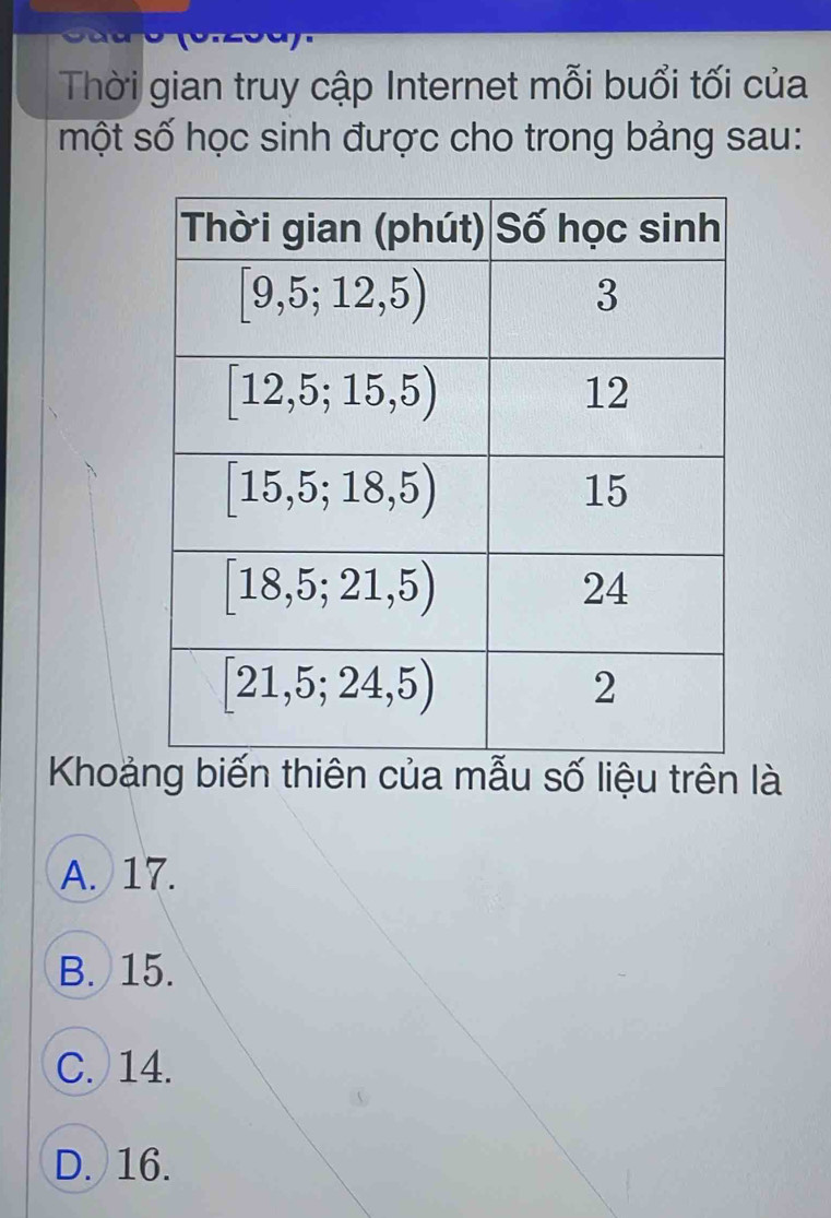 Thời gian truy cập Internet mỗi buổi tối của
một số học sinh được cho trong bảng sau:
Khoảng biến thiên của mẫu số liệu trên là
A. 17.
B. 15.
C. 14.
D. 16.