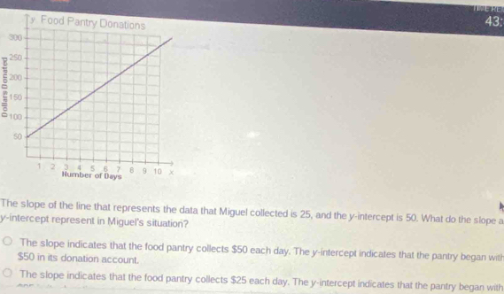 43:
3
= 
The slope of the line that represents the data that Miguel collected is 25, and the y-intercept is 50. What do the slope a
y-intercept represent in Miguel's situation?
The slope indicates that the food pantry collects $50 each day. The y-intercept indicates that the pantry began with
$50 in its donation account.
The slope indicates that the food pantry collects $25 each day. The y-intercept indicates that the pantry began with