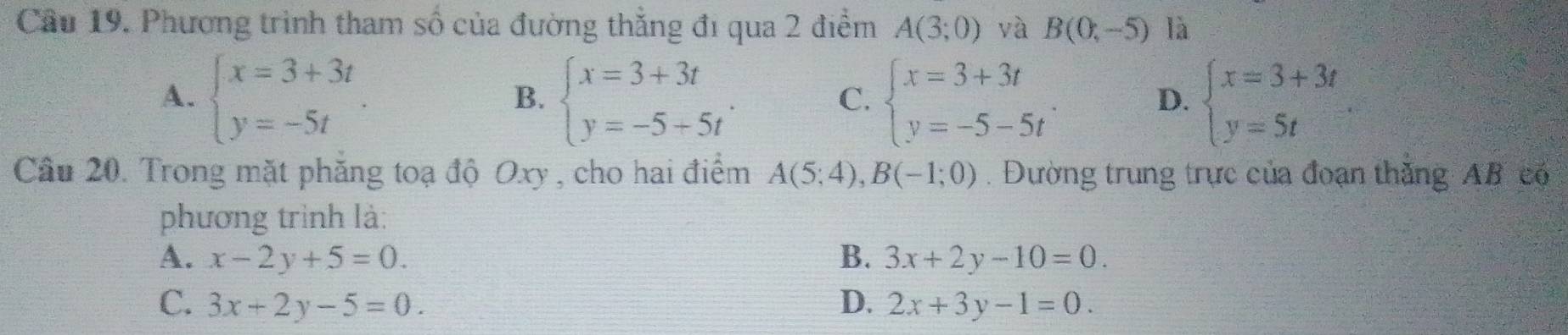 Cầu 19. Phương trình tham số của đường thắng đi qua 2 điểm A(3;0) và B(0,-5) là
A. beginarrayl x=3+3t y=-5tendarray.. beginarrayl x=3+3t y=-5+5tendarray.. beginarrayl x=3+3t y=-5-5tendarray.. beginarrayl x=3+3t y=5tendarray.
B.
C.
D.
Câu 20. Trong mặt phăng toạ độ Oxy , cho hai điểm A(5;4), B(-1;0). Đường trung trực của đoạn thăng AB có
phương trình là:
A. x-2y+5=0. B. 3x+2y-10=0.
C. 3x+2y-5=0. D. 2x+3y-1=0.