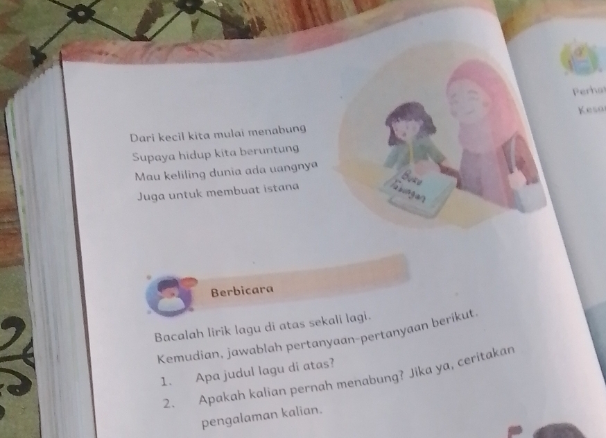 Perha 
Kesa 
Dari kecil kita mulai menabung 
Supaya hidup kita beruntun 
Mau keliling dunia ada uangnya 
Buzu 
Juga untuk membuat istana Asungan 
Berbicara 
Bacalah lirik lagu di atas sekali lagi. 
Kemudian, jawablah pertanyaan-pertanyaan berikut. 
1. Apa judul lagu di atas? 
2. Apakah kalian pernah menabung? Jika ya, ceritakan 
pengalaman kalian.