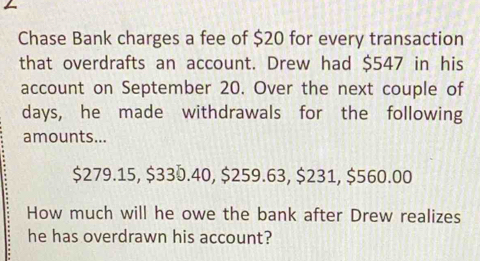 Chase Bank charges a fee of $20 for every transaction 
that overdrafts an account. Drew had $547 in his 
account on September 20. Over the next couple of 
days, he made withdrawals for the following 
amounts...
$279.15, $330.40, $259.63, $231, $560.00
How much will he owe the bank after Drew realizes 
he has overdrawn his account?