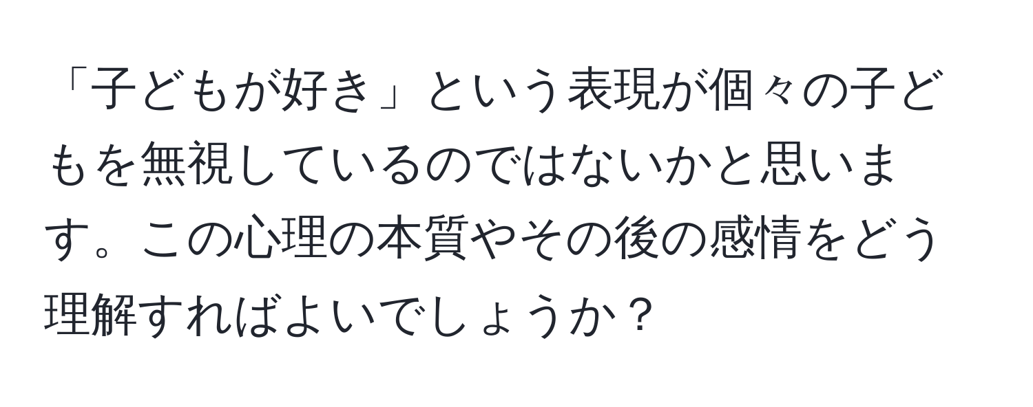 「子どもが好き」という表現が個々の子どもを無視しているのではないかと思います。この心理の本質やその後の感情をどう理解すればよいでしょうか？