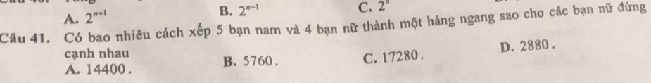 A. 2^(n+1) B. 2^(n-1)
C. 2^n
Câu 41. Có bao nhiêu cách xếp 5 bạn nam và 4 bạn nữ thành một hàng ngang sao cho các bạn nữ đứng
cạnh nhau
A. 14400. B. 5760. C. 17280. D. 2880.