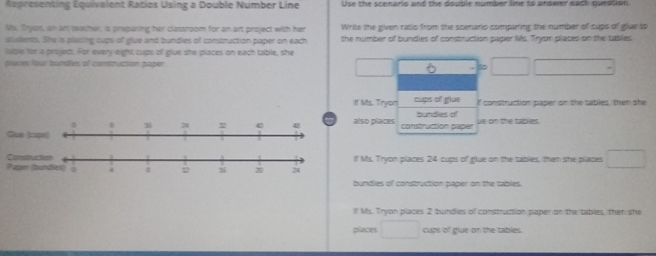 Representing Equivalent Ratios Using a Double Number Line Use the scenario and the double number lime to answer each question 
Ms. Trjon, an an teacher, is preparing her classroom for an art project with her Write the given ratio from the scenario comparing the number of cups of glue to 
sudents. She is placing cups of glue and bundies of construction paper on each the number of bundies of construction paper Ms. Tryon places on the tables 
table for a projed. For every eight cups of glue she places on each table, she 
places four bondles of construction paper. 
2 
If Ms. Tryon cups of glue if construction paper on the tables, then she 
bundies of 
lso places construction paper ue on the tables. 
Gue (cupe) 
f Ms. Tryon places 24 cups of glue on the tables, then she places 
bundies of construction paper on the tables. 
lf Ms. Tryon places 2 bundies of construction paper on the tables, then she 
places cups of glue on the tables.