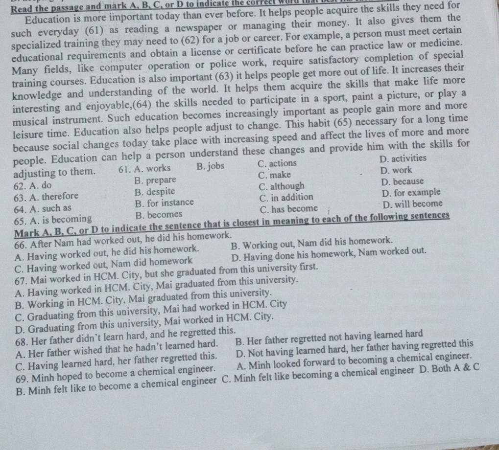 Read the passage and mark A, B, C, or D to indicate the correct word i
Education is more important today than ever before. It helps people acquire the skills they need for
such everyday (61) as reading a newspaper or managing their money. It also gives them the
specialized training they may need to (62) for a job or career. For example, a person must meet certain
educational requirements and obtain a license or certificate before he can practice law or medicine.
Many fields, like computer operation or police work, require satisfactory completion of special
training courses. Education is also important (63) it helps people get more out of life. It increases their
knowledge and understanding of the world. It helps them acquire the skills that make life more
interesting and enjoyable,(64) the skills needed to participate in a sport, paint a picture, or play a
musical instrument. Such education becomes increasingly important as people gain more and more
leisure time. Education also helps people adjust to change. This habit (65) necessary for a long time
because social changes today take place with increasing speed and affect the lives of more and more
people. Education can help a person understand these changes and provide him with the skills for
adjusting to them. 61. A. works B. jobs C. actions D. activities
62. A. do B. prepare C. make
D. work
63. A. therefore B. despite C. although D. because
64. A. such as B. for instance C. in addition D. for example
65. A. is becoming B. becomes C. has become D. will become
Mark A, B, C, or D to indicate the sentence that is closest in meaning to each of the following sentences
66. After Nam had worked out, he did his homework.
A. Having worked out, he did his homework. B. Working out, Nam did his homework.
C. Having worked out, Nam did homework D. Having done his homework, Nam worked out.
67. Mai worked in HCM. City, but she graduated from this university first.
A. Having worked in HCM. City, Mai graduated from this university.
B. Working in HCM. City, Mai graduated from this university.
C. Graduating from this university, Mai had worked in HCM. City
D. Graduating from this university, Mai worked in HCM. City.
68. Her father didn’t learn hard, and he regretted this.
A. Her father wished that he hadn’t learned hard. B. Her father regretted not having learned hard
C. Having learned hard, her father regretted this. D. Not having learned hard, her father having regretted this
69. Minh hoped to become a chemical engineer. A. Minh looked forward to becoming a chemical engineer.
B. Minh felt like to become a chemical engineer C. Minh felt like becoming a chemical engineer D. Both A & C