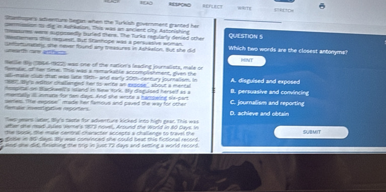 RESPOND REFLECT WRITE STRETCH
Stantupets adventure began when the Turkish goverment granted her
cemmisssion to dig im Astkelon. This was an ancient city Astonishing
tessures were supposedly buried there. The Turks regularly denied other QUESTION 5
Resteners this requestt. Bur Scathoge was a persuative woman.
nfortumately she mever found any treasures in Ashkelon. But she did Which two words are the closest antonyms?
ee t cere ar 
HINT
Rellle By (1554-1922) was one of the nadion's leading journalists, male cr
female of her time. This was a remarkable accomplishment, gven the
all-malis cluis that was lane 18th-- and early 2005-century journalism. In A. disguised and exposed
19 By p edition ctalienged her to write an expose' about a mental 
dempcai om Backwell's (dand in New York. By disguised herself as a B. persuasive and convincing
mentally il nmate for tem daays. And she wrste a hammwing six-part
series. TThe expose!" made her famous and paved the way for other C. journalism and reporting
female inentigatve reportars. D. achieve and obtain
Tee years later, By's caste for adventure kicked into high gear. This was
after the rad Jules Veme's 1873 novel, Around the World in 80 Days. In
the isockk, the maie central character accects a challengs to travel the SUBMIT
ssse in 80 dayss. By was convinced she could beat this fictional record.
saed she did, fimshing the trip in just 72 days and setting a world record.