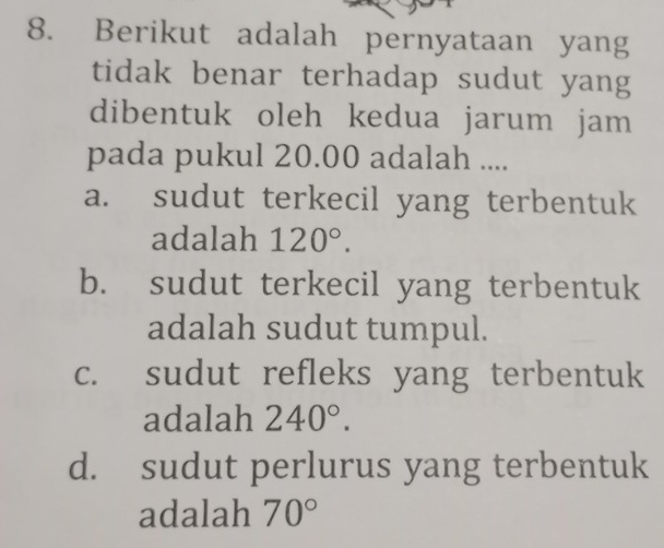 Berikut adalah pernyataan yang
tidak benar terhadap sudut yang
dibentuk oleh kedua jarum jam 
pada pukul 20.00 adalah ....
a. sudut terkecil yang terbentuk
adalah 120°.
b. sudut terkecil yang terbentuk
adalah sudut tumpul.
c. sudut refleks yang terbentuk
adalah 240°.
d. sudut perlurus yang terbentuk
adalah 70°