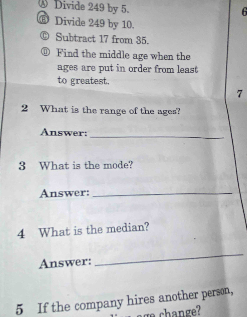 ④ Divide 249 by 5. 
6 
⑧ Divide 249 by 10. 
© Subtract 17 from 35. 
⓪ Find the middle age when the 
ages are put in order from least 
to greatest. 
7 
2 What is the range of the ages? 
Answer:_ 
3 What is the mode? 
Answer:_ 
4 What is the median? 
Answer: 
_ 
5 If the company hires another person, 
ange?