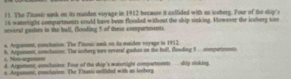 The Titanic sank on its maiden voyage in 1912 because it collided with an iceberg. Four of the ship's
16 watertight compartments could have been flooded without the ship sinking. However the iceberg tore
several gashes in the hull, flooding 5 of these compartments.
a. Argument; conclusion: The Titnic sank on its maiden voyage in 1912
b. Argument; conclusion; The iceberg tore several gashes on the hull, flooding 5 . compartments
c. Non-argument
d. Argument; conclusion: Four of the ship’s watertight compartments . . . ship sinking.
e. Argument; conclusion: The Titanic collided with an iceberg.