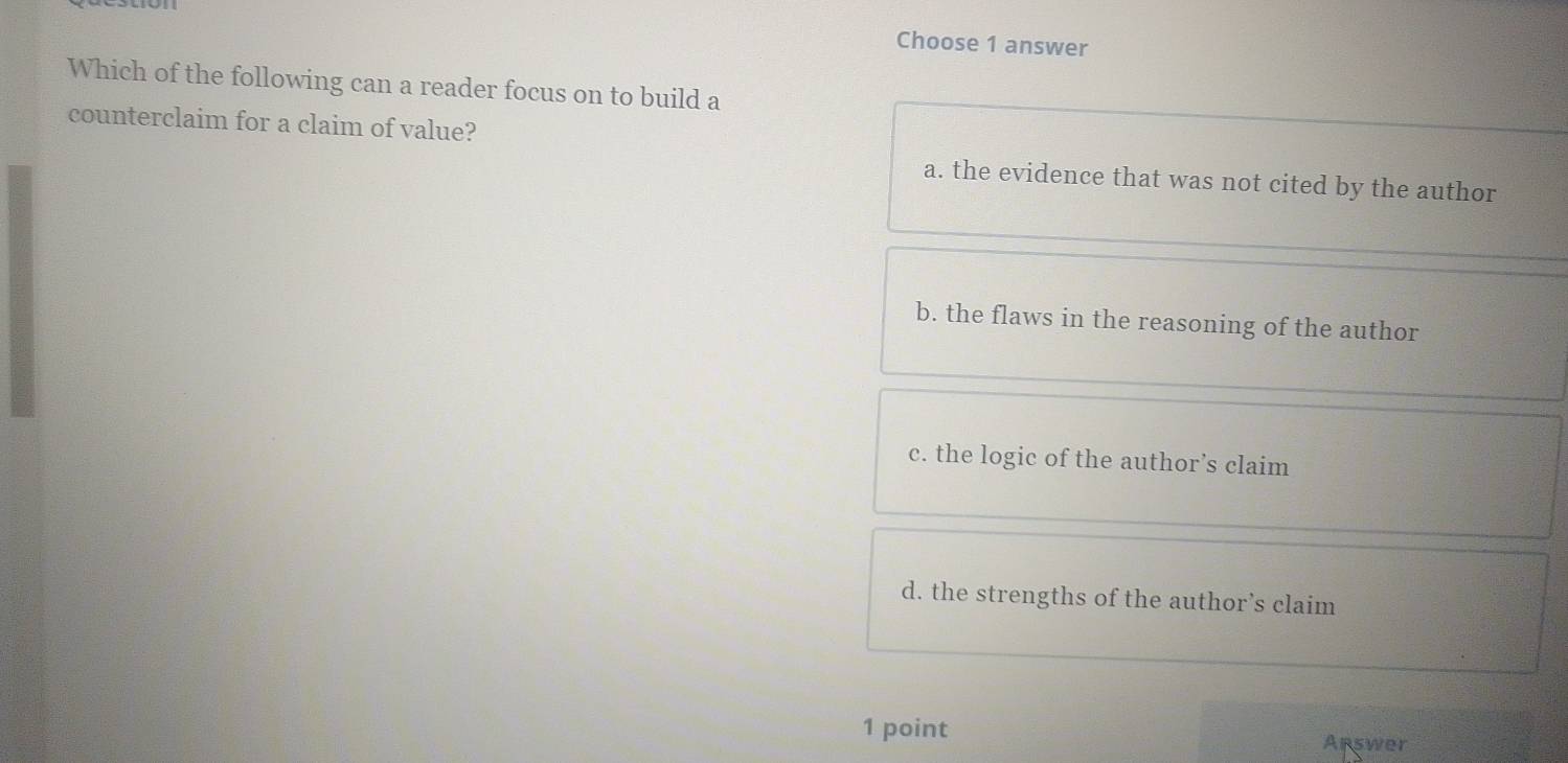 Choose 1 answer
Which of the following can a reader focus on to build a
counterclaim for a claim of value?
a. the evidence that was not cited by the author
b. the flaws in the reasoning of the author
c. the logic of the author’s claim
d. the strengths of the author’s claim
1 point Apswer