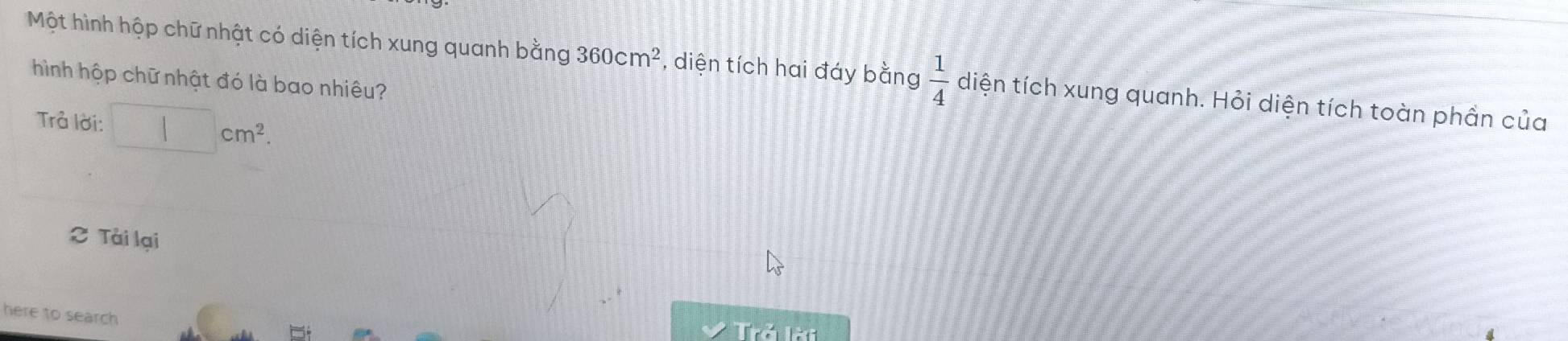 Một hình hộp chữ nhật có diện tích xung quanh bằng 360cm^2 , diện tích hai đáy bằng  1/4  diện tích xung quanh. Hỏi diện tích toàn phần của 
hình hộp chữ nhật đó là bao nhiêu? 
Trả lời: □ cm^2. 
C Tài lại 
here to search Trả lời