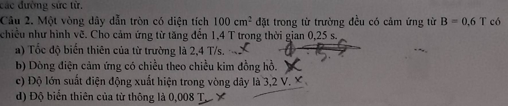 các đường sức từ. 
Câu 2. Một vòng dây dẫn tròn có diện tích 100cm^2 đặt trong từ trường đều có cảm ứng từ B=0,6T có 
chiều như hình vẽ. Cho cảm ứng từ tăng đến 1,4 T trong thời gian 0,25 s. 
a) Tốc độ biến thiên của từ trường là 2,4 T/s. 
b) Dòng điện cảm ứng có chiều theo chiều kim đồng hồ. 
c) Độ lớn suất điện động xuất hiện trong vòng dây là 3,2 V. X
d) Độ biến thiên của từ thông là 0,008 T. X